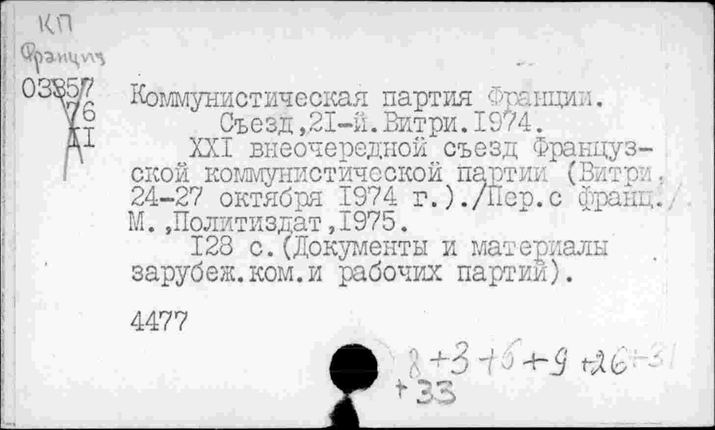 ﻿КП
Коммунистическая партия Франции. Съезд ,,21-й. Витри. 1974 .
П1 XXI внеочередной съезд Французской коммунистической партии (Витри. 24-27 октября 1974 г.)./пер.с франц. М.»Политиздат,1975.
128 с.(Документы и материалы зарубеж.ком.и рабочих партий).
4477
f?. +3 ^9 чЛЬ <33